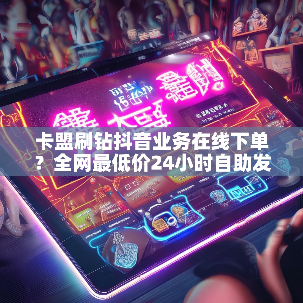 卡盟刷钻抖音业务在线下单？全网最低价24小时自助发卡平台，真的吗？