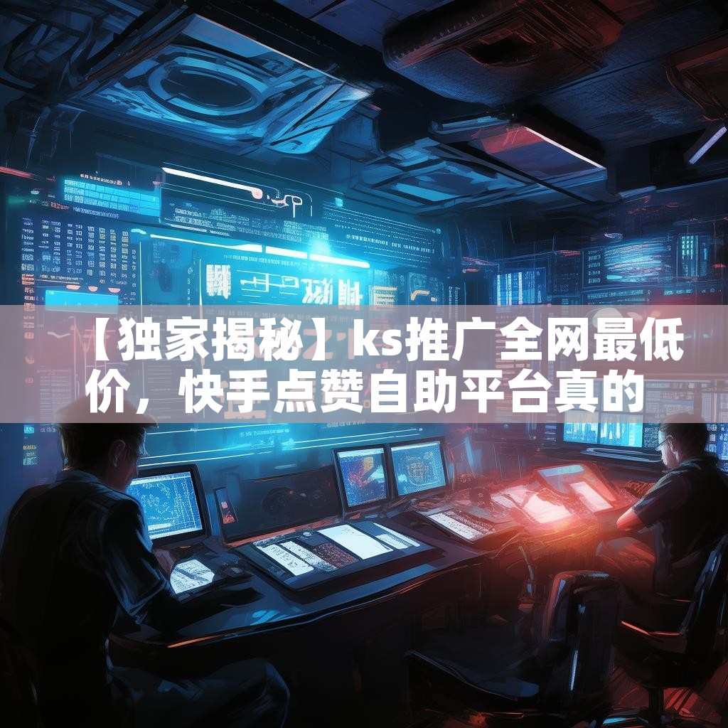 【独家揭秘】ks推广全网最低价，快手点赞自助平台真的划算吗？