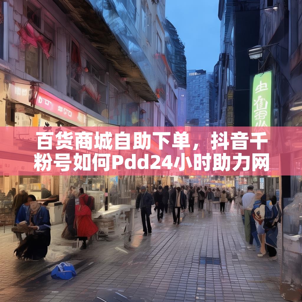 百货商城自助下单，抖音千粉号如何Pdd24小时助力网？